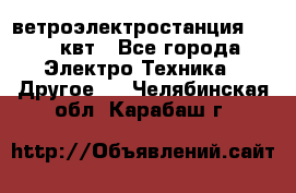 ветроэлектростанция 15-50 квт - Все города Электро-Техника » Другое   . Челябинская обл.,Карабаш г.